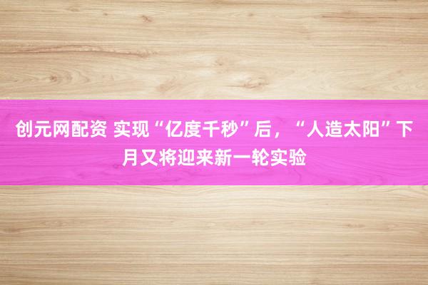创元网配资 实现“亿度千秒”后，“人造太阳”下月又将迎来新一轮实验