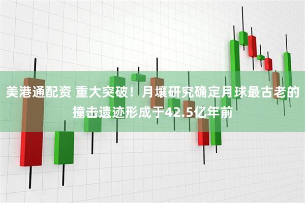 美港通配资 重大突破！月壤研究确定月球最古老的撞击遗迹形成于42.5亿年前