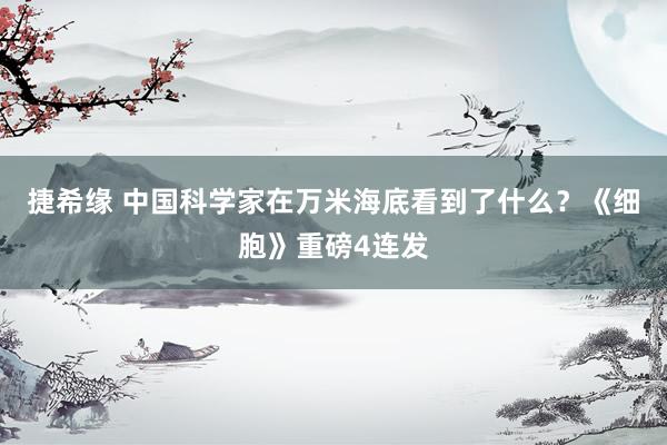 捷希缘 中国科学家在万米海底看到了什么？《细胞》重磅4连发