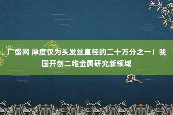 广盛网 厚度仅为头发丝直径的二十万分之一！我国开创二维金属研究新领域