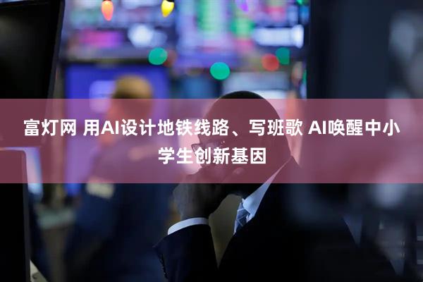 富灯网 用AI设计地铁线路、写班歌 AI唤醒中小学生创新基因