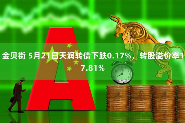金贝街 5月21日天润转债下跌0.17%，转股溢价率17.81%