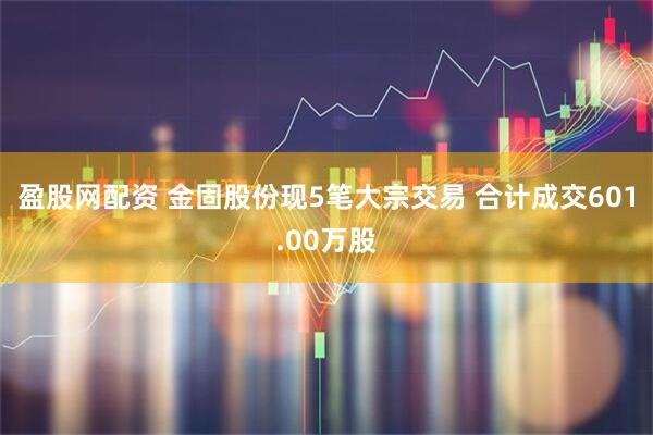 盈股网配资 金固股份现5笔大宗交易 合计成交601.00万股