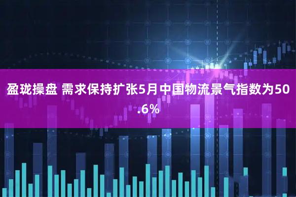 盈珑操盘 需求保持扩张5月中国物流景气指数为50.6%