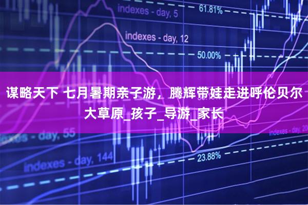 谋略天下 七月暑期亲子游，腾辉带娃走进呼伦贝尔大草原_孩子_导游_家长