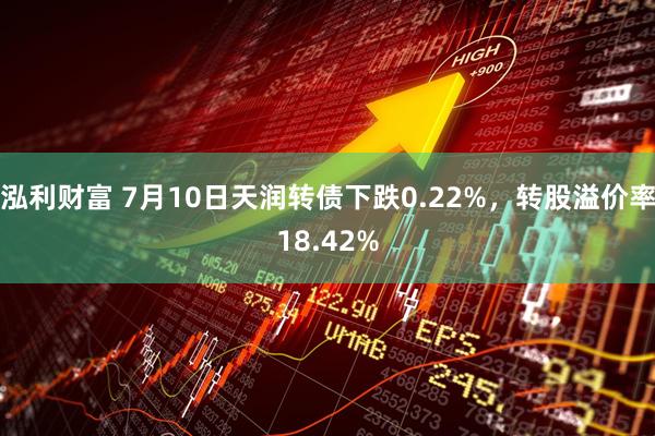 泓利财富 7月10日天润转债下跌0.22%,转股溢价率18.42%