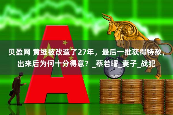 贝盈网 黄维被改造了27年,最后一批获得特赦,出来后为何十分得意?_蔡若曙_妻子_战犯