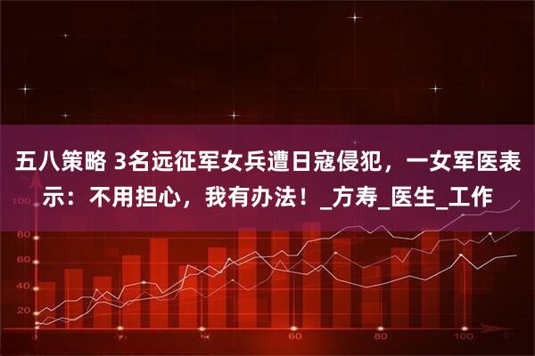 五八策略 3名远征军女兵遭日寇侵犯，一女军医表示：不用担心，我有办法！_方寿_医生_工作