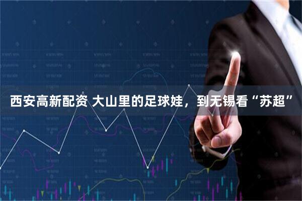 西安高新配资 大山里的足球娃,到无锡看“苏超”