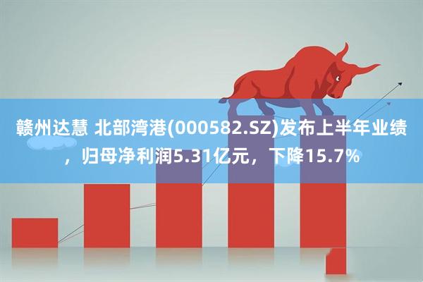 赣州达慧 北部湾港(000582.SZ)发布上半年业绩,归母净利润5.31亿元,下降15.7%