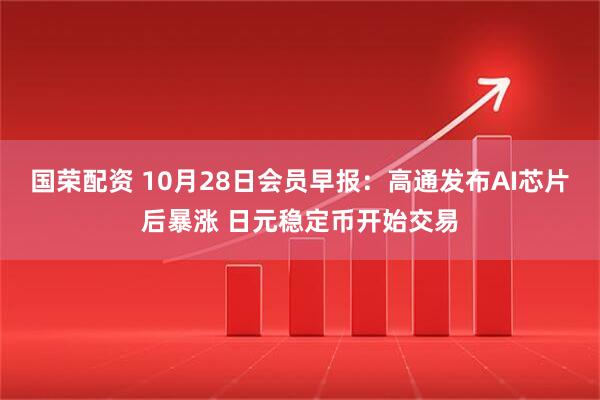国荣配资 10月28日会员早报:高通发布AI芯片后暴涨 日元稳定币开始交易