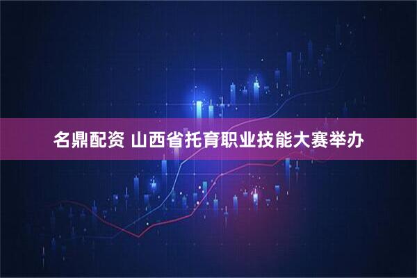名鼎配资 山西省托育职业技能大赛举办