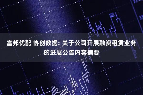 富邦优配 协创数据: 关于公司开展融资租赁业务的进展公告内容摘要